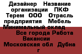Дизайнер › Название организации ­ ПКФ Терем, ООО › Отрасль предприятия ­ Мебель › Минимальный оклад ­ 23 000 - Все города Работа » Вакансии   . Московская обл.,Дубна г.